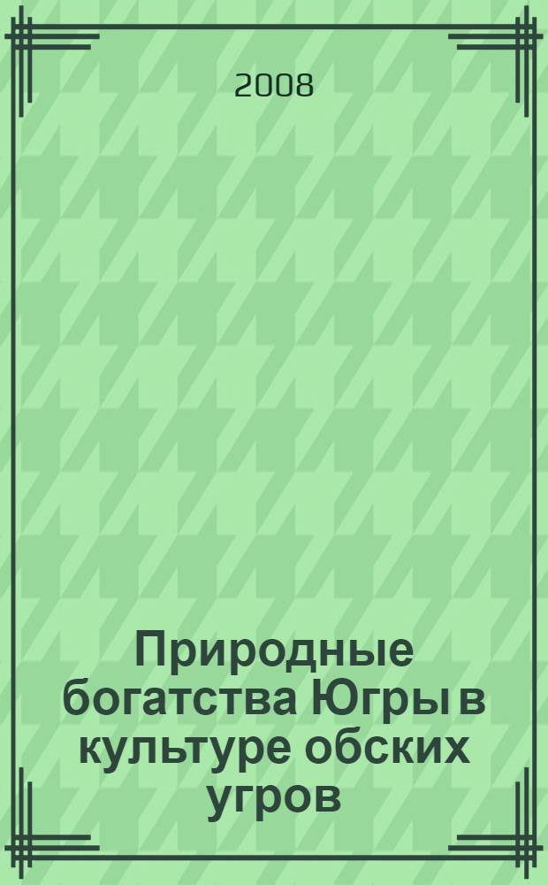 Природные богатства Югры в культуре обских угров : материалы IV научно-практической конференции "Природные богатства Югры в культуре обских угров" (г. Ханты-Мансийск, 4 апреля 2007 г.)