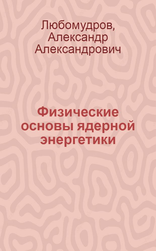 Физические основы ядерной энергетики : учебное пособие для курсантов Военной академии РВСН имени Петра Великого, обучающихся по специальности "Электроника и автоматика физических установок"