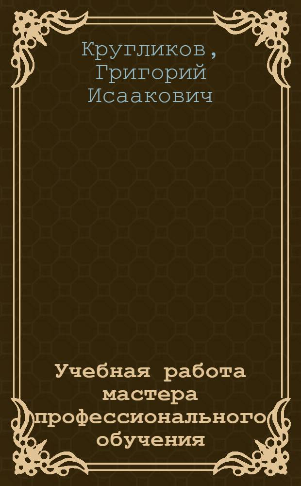 Учебная работа мастера профессионального обучения : учебное пособие для использования в учебном процессе образовательных учреждений, реализующих программы среднего профессионального образования по специальности "Профессиональное обучение (по отраслям)"
