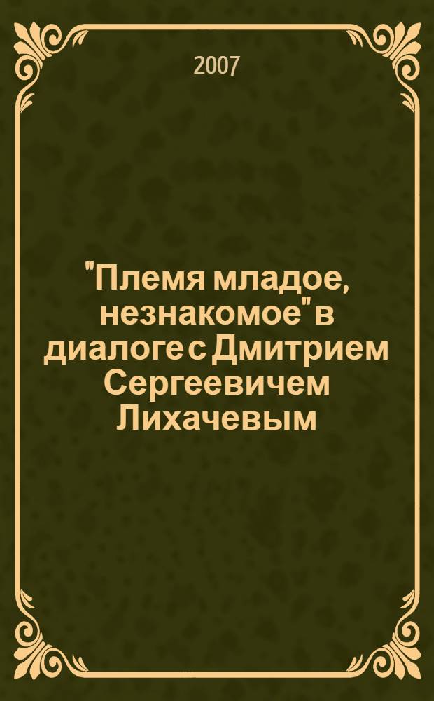 "Племя младое, незнакомое" в диалоге с Дмитрием Сергеевичем Лихачевым : сборник