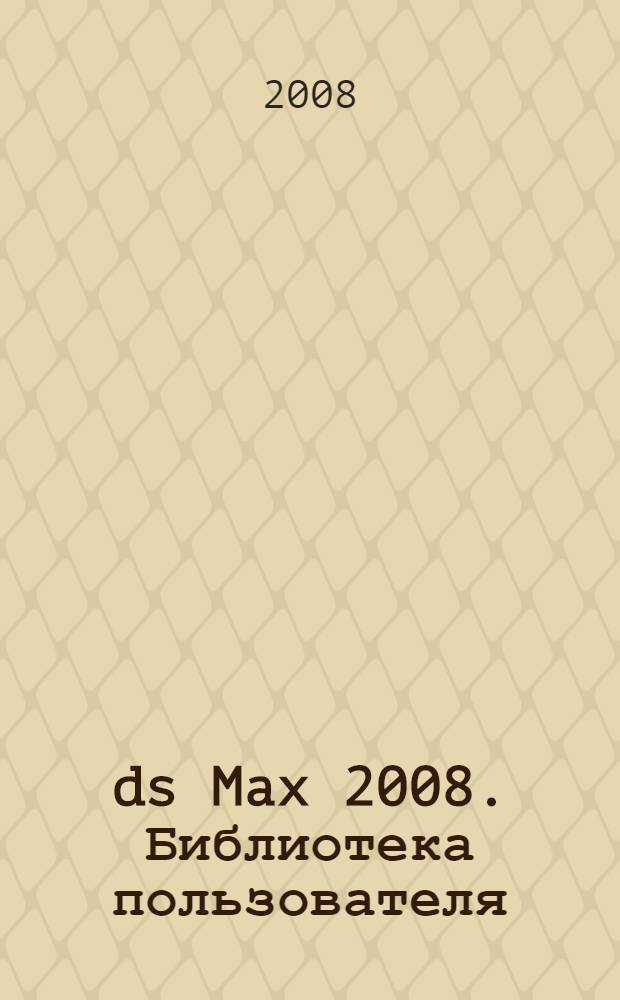 3ds Max 2008. Библиотека пользователя : моделирование. Текстурирование. Анимация. Визуализация