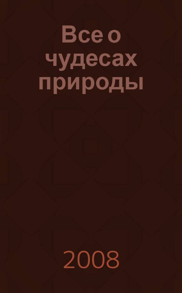 Все о чудесах природы : удивительные места мира : географические координаты всех чудес природы : атлас-справочник
