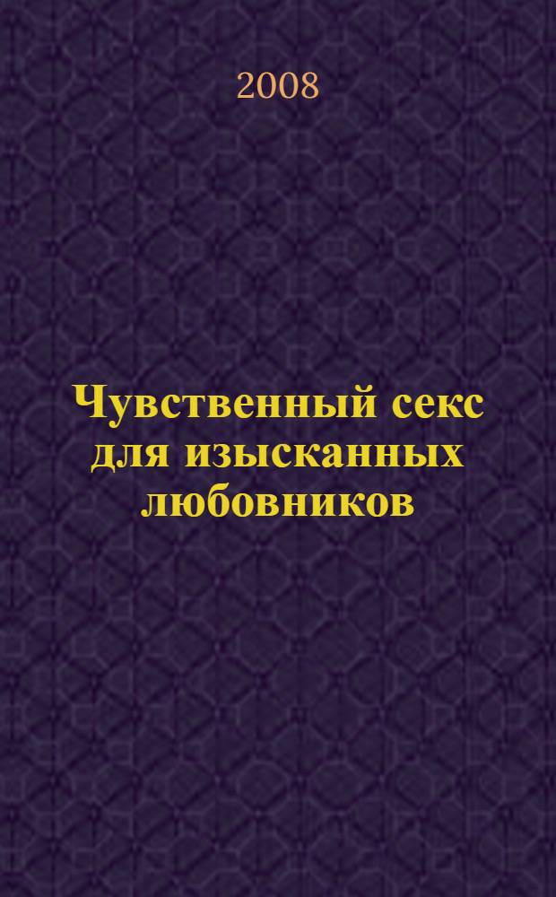 Чувственный секс для изысканных любовников : возбуждение. Страсть. Экстаз : ваш уникальный сексуальный стиль
