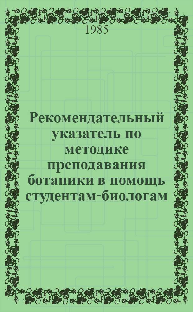 Рекомендательный указатель по методике преподавания ботаники в помощь студентам-биологам : литература с 1960 по 1983 годы