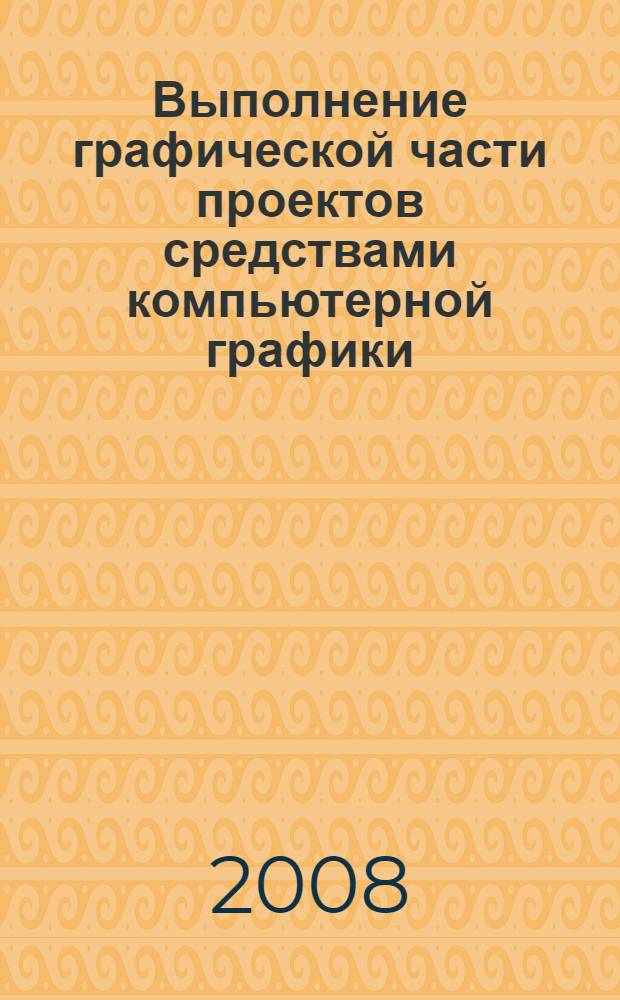 Выполнение графической части проектов средствами компьютерной графики : учеб. пособие