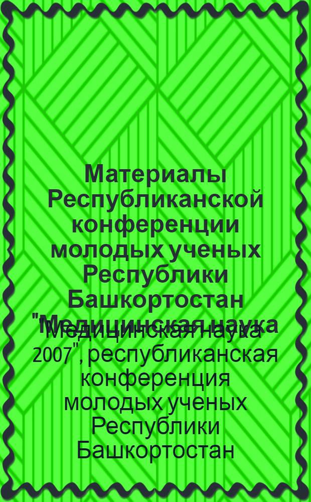 Материалы Республиканской конференции молодых ученых Республики Башкортостан "Медицинская наука - 2007", посвященной Году Единства Башкортостана с Россией, 75-летию БГМУ, Дню Медицинского работника