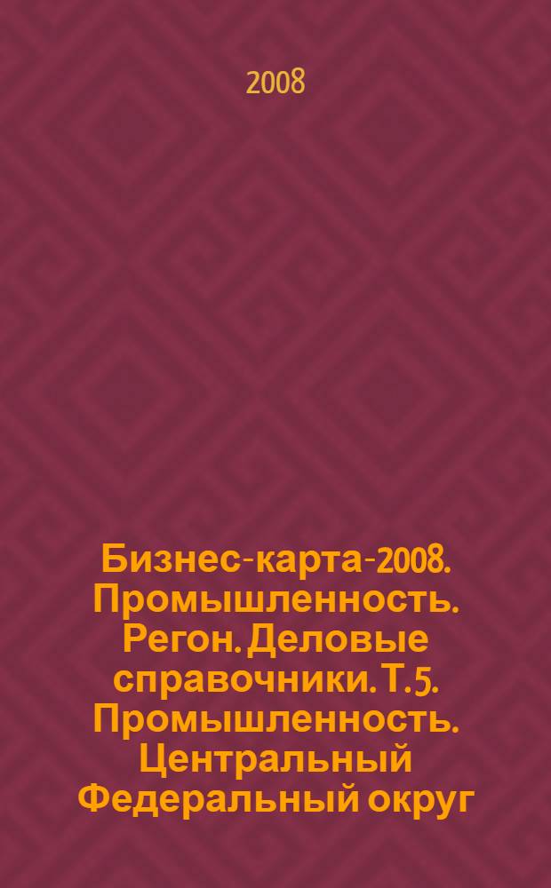 Бизнес-карта-2008. [Промышленность. Регон. Деловые справочники]. Т. 5. Промышленность. Центральный Федеральный округ. Административно-управленческие структуры, социально-экономическое положение. Белгородская область. Брянская область. Владимирская область. Воронежская область. Ивановская область. Калужская область. Костромская область. Курская область. Липецкая область. Орловская область. Рязанская область. Смоленская область. Тамбовская область. Тверская область. Тульская область. Ярославская область. Россия