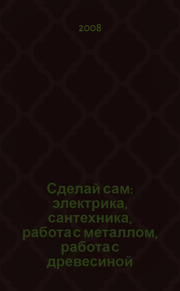 Сделай сам : электрика, сантехника, работа с металлом, работа с древесиной