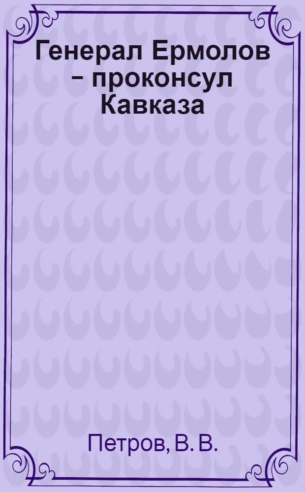 Генерал Ермолов - проконсул Кавказа : для среднего школьного возраста