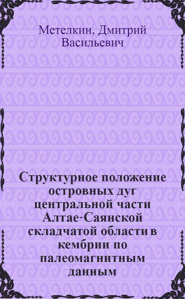 Структурное положение островных дуг центральной части Алтае-Саянской складчатой области в кембрии по палеомагнитным данным : автореферат диссертации на соискание ученой степени к.г.-м.н. : специальность 04.00.01