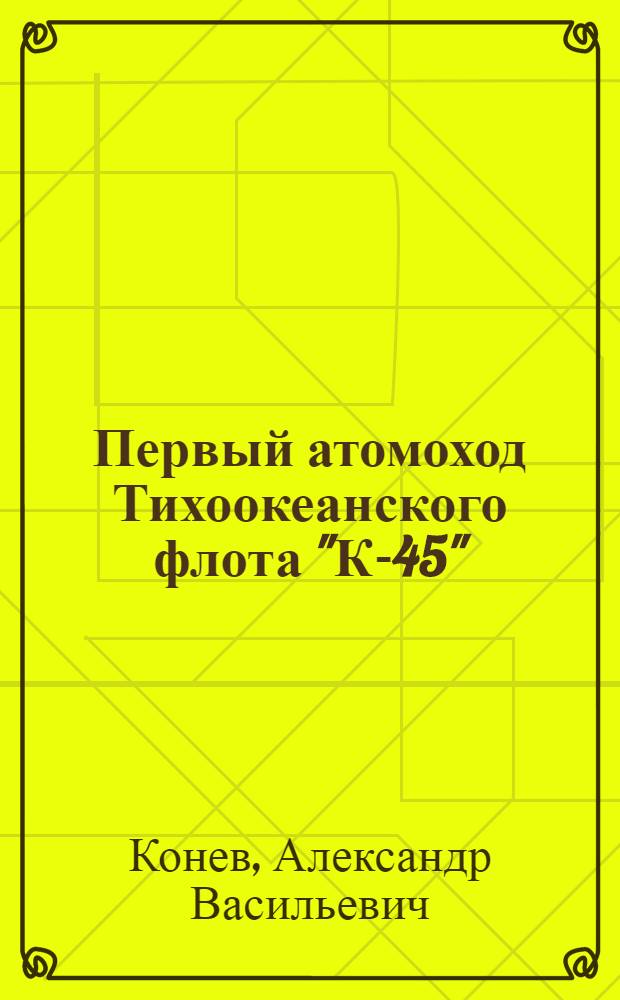 Первый атомоход Тихоокеанского флота "К-45" : люди и судьбы : документальная повесть, исторические очерки