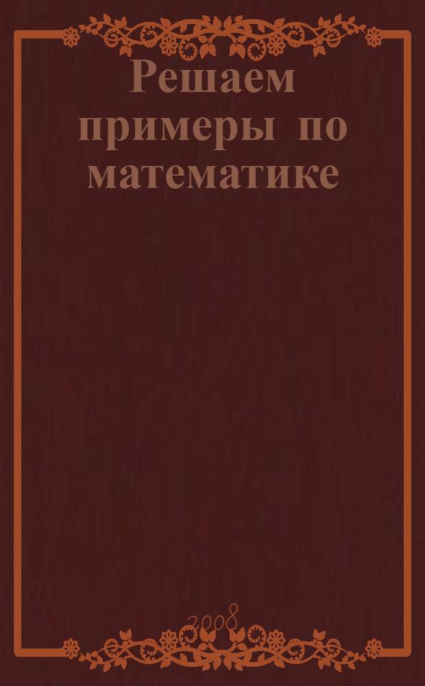 Решаем примеры по математике : решение типовых примеров на все виды действий, подробное объяснение решений примеров и уравнений, проверка знаний за курс начальной школы