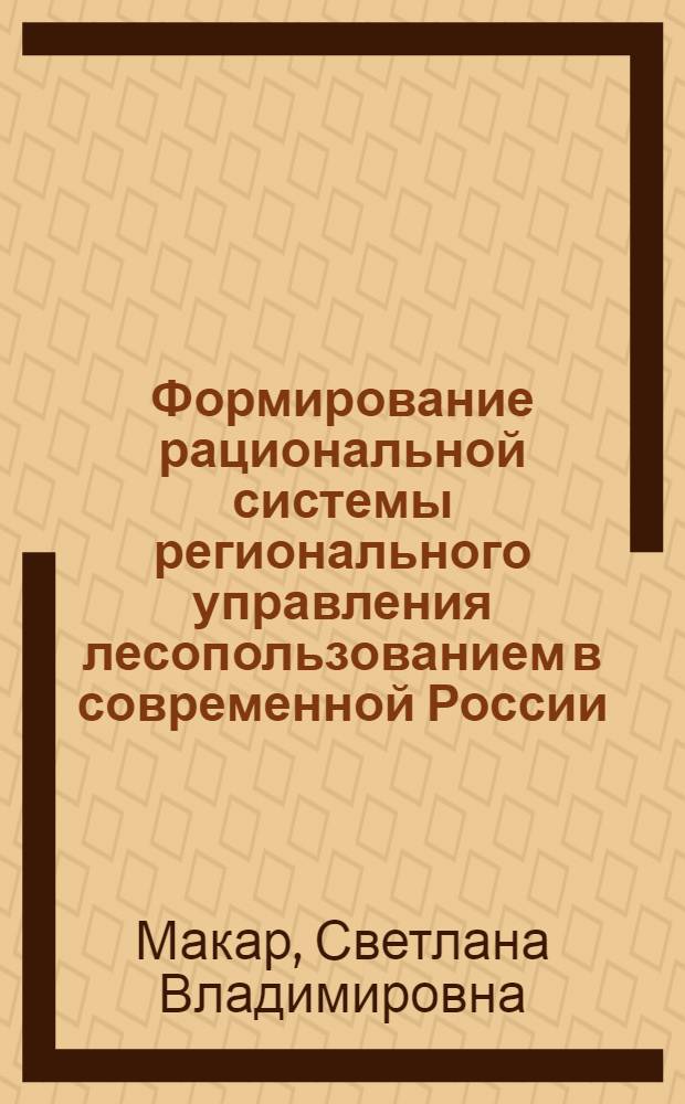 Формирование рациональной системы регионального управления лесопользованием в современной России : монография