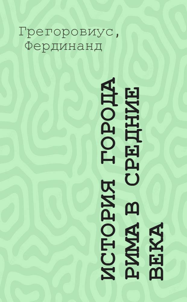 История города Рима в средние века : (от V до XVI столетия) : полный перевод всех 12 книг произведения