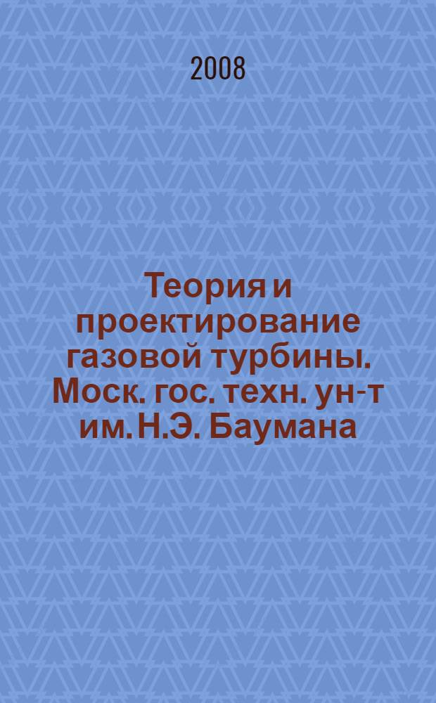 Теория и проектирование газовой турбины. Моск. гос. техн. ун-т им. Н.Э. Баумана : учебное пособие по курсу "Лопаточные машины газотурбинных и комбинированных установок. Газовые турбины"