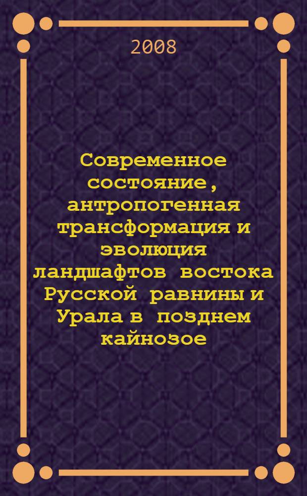 Современное состояние, антропогенная трансформация и эволюция ландшафтов востока Русской равнины и Урала в позднем кайнозое : материалы межрегиональной научной конференции, 13-15 мая 2008 г