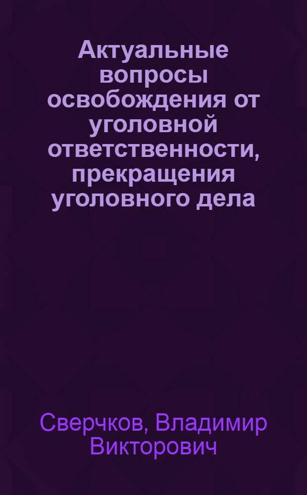 Актуальные вопросы освобождения от уголовной ответственности, прекращения уголовного дела (преследования) или отказа в его возбуждении : научно-практическое пособие