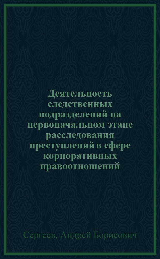 Деятельность следственных подразделений на первоначальном этапе расследования преступлений в сфере корпоративных правоотношений : учебное пособие