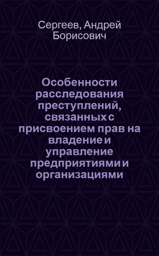 Особенности расследования преступлений, связанных с присвоением прав на владение и управление предприятиями и организациями : монография