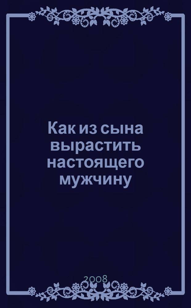 Как из сына вырастить настоящего мужчину : в помощь мамам и бабушкам