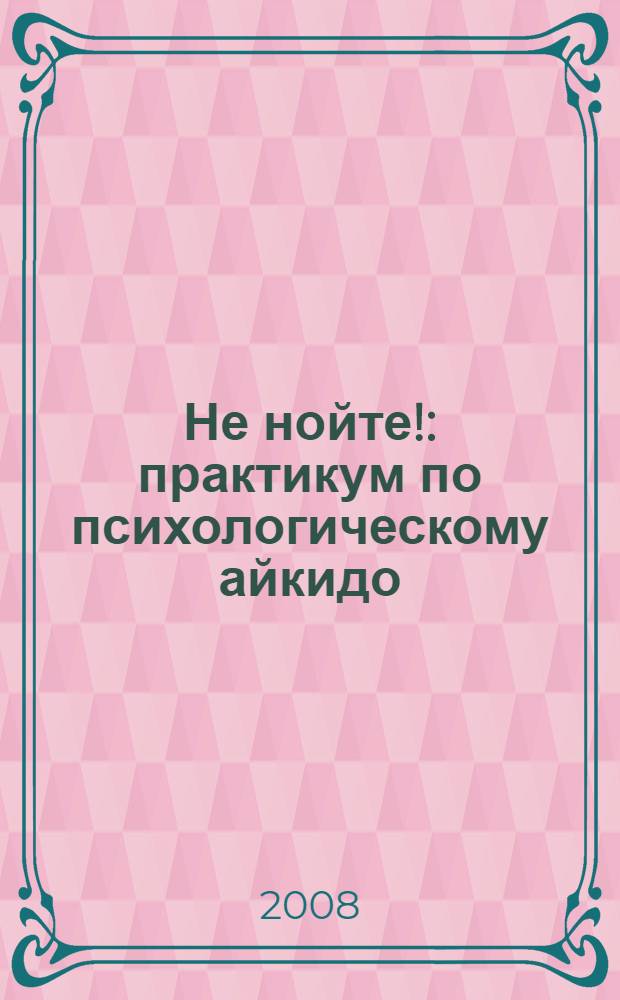 Не нойте! : практикум по психологическому айкидо