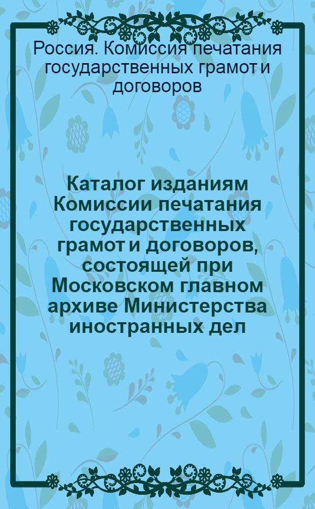 Каталог изданиям Комиссии печатания государственных грамот и договоров, состоящей при Московском главном архиве Министерства иностранных дел