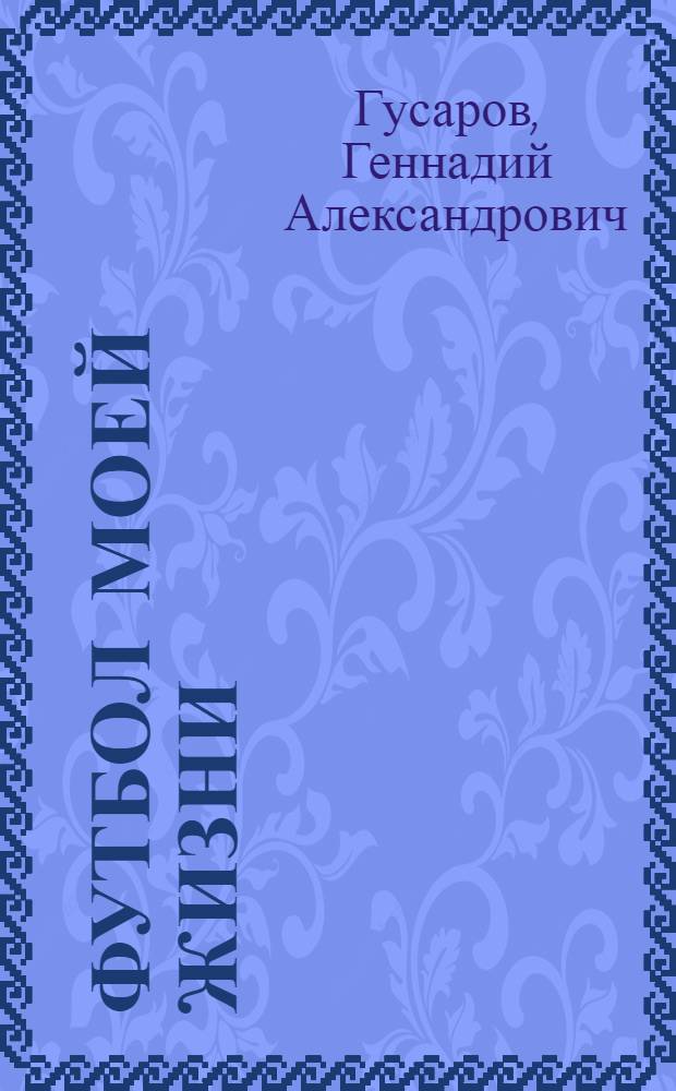 Футбол моей жизни: праздники и будни : размышления о жизни, судьбе, футболе, друзьях и соперниках