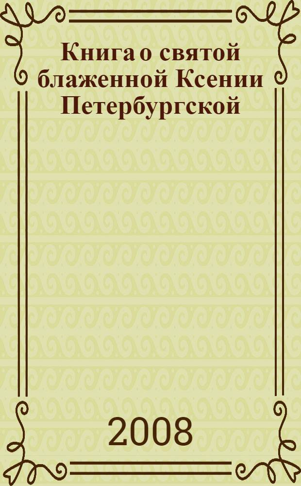 Книга о святой блаженной Ксении Петербургской : рассказы о жизни. Свидетельства очевидцев о чудесах и исцелениях по молитвам блаженной Ксении. Акафист. Молитва