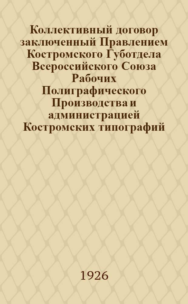 Коллективный договор заключенный Правлением Костромского Губотдела Всероссийского Союза Рабочих Полиграфического Производства [и администрацией Костромских типографий : заключен в правовой части сроком на один год, с 1-го января 1926 года по 1-ое января 1927 года, а тарифной части сроком на 6 месяцев, с 1-го января 1926 года по 1-ое июля 1926 года, и вступает в силу с 1-го января 1926 года : копия