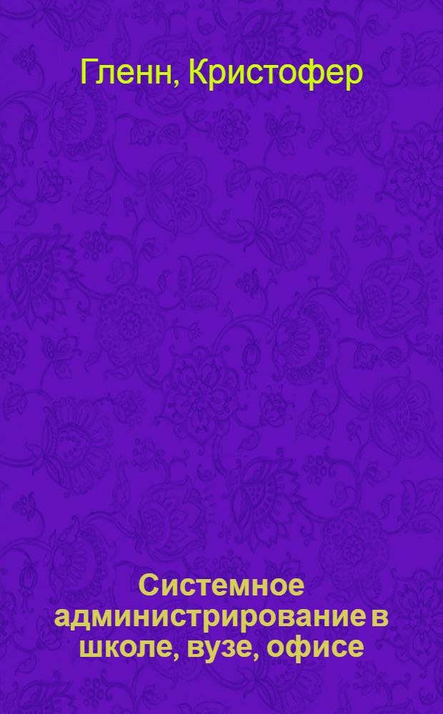 Системное администрирование в школе, вузе, офисе : устройство Windows XP/Vista, инструменты администрирования Windows XP/Vista, сеть TCP/IP - устройство и протоколы, установка и настройка сети, безопасность сети и защита информации, управление неисправностями, резервное копирование : практические советы по эксплуатации сетей на предприятиях различного профиля для всех версий Windows, включая XP и Vista