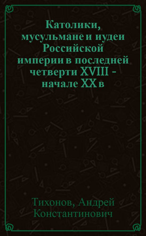 Католики, мусульмане и иудеи Российской империи в последней четверти XVIII - начале XX в.