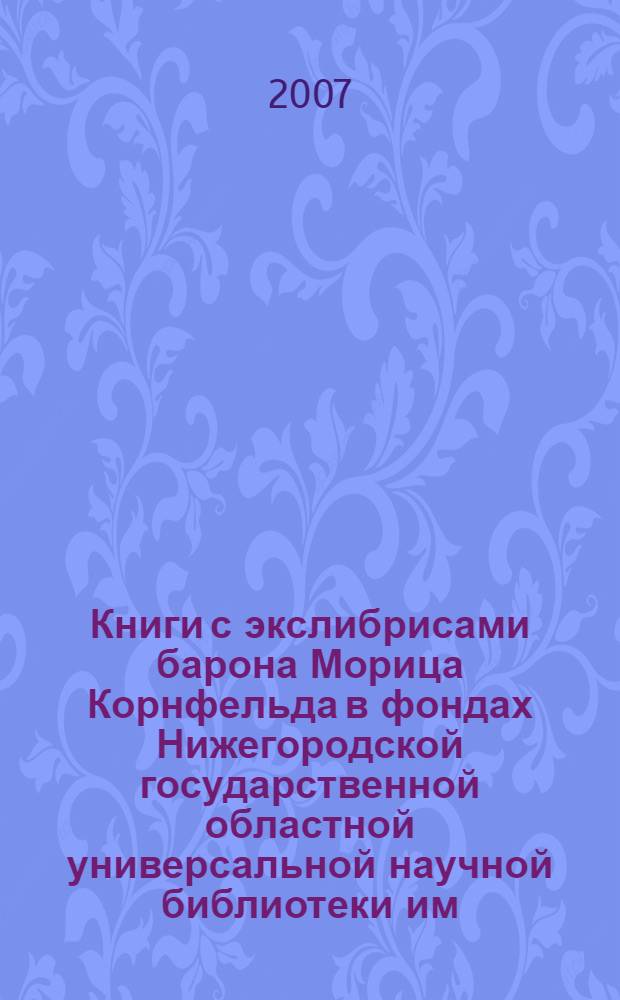Книги с экслибрисами барона Морица Корнфельда в фондах Нижегородской государственной областной универсальной научной библиотеки им. В. И. Ленина = Books with baron Morits Kornfeld's ex libris in the collections of Nizhny Novgorod state scientific library im. V.I. Lenina : каталог