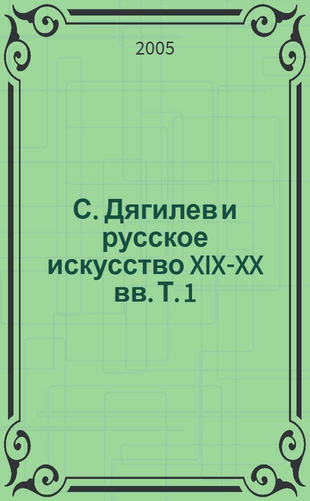 С. Дягилев и русское искусство XIX-XX вв. Т. 1 : Культурные и стилевые традиции на рубеже веков ; С. Дягилев и искусство его эпохи глазами меняющихся поколений