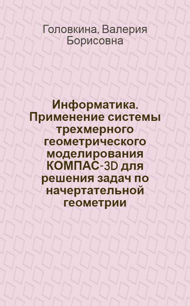 Информатика. Применение системы трехмерного геометрического моделирования КОМПАС-3D для решения задач по начертательной геометрии : учебно-методическое пособие