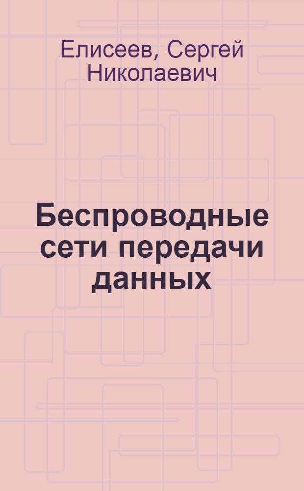Беспроводные сети передачи данных : учебное пособие для студентов высших учебных заведений, бучающихся по специальностям: 210402.65 - Средства связи с подвижными объектами, 210403.65 - Защитные системы связи, 210405.65 - Радиосвязь, радиовещание и телевидение