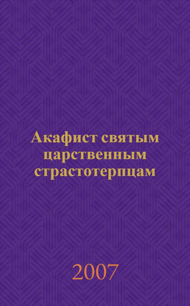 Акафист святым царственным страстотерпцам : императору Николаю, императрице Александре, царевичу Алексию, великим княжнам Ольге, Татиане, Марии, Анастасии