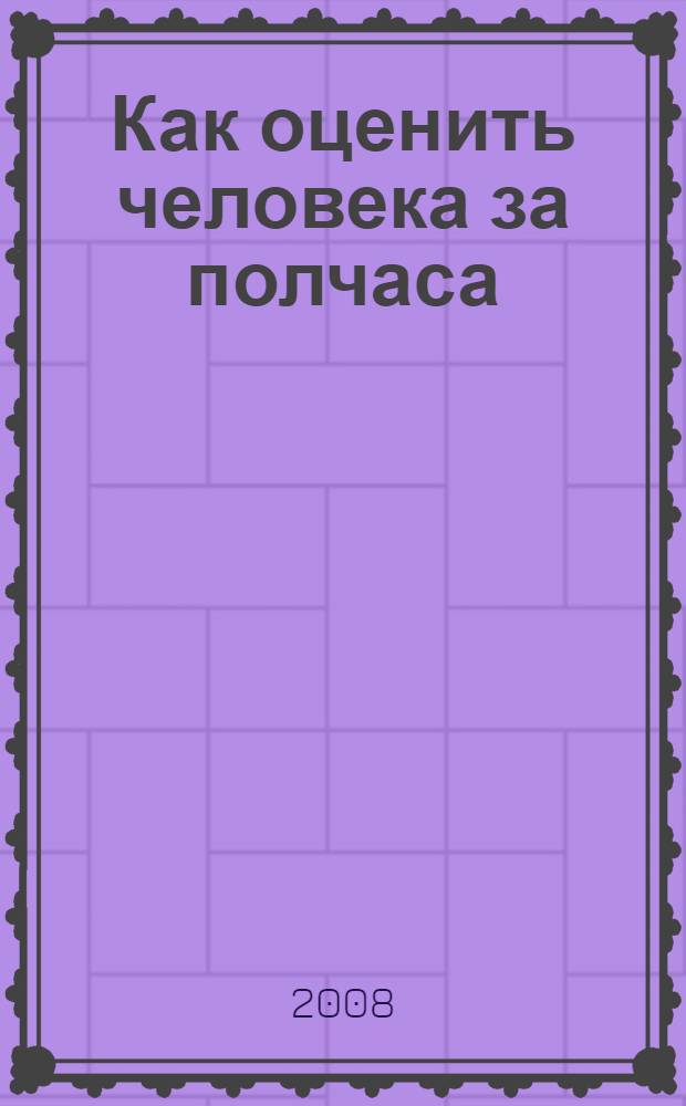 Как оценить человека за полчаса : как выбрать стратегию интервью, задавать ли каверзные вопросы, как вынудить человека сказать правду, в чем польза быстрых методов оценки?