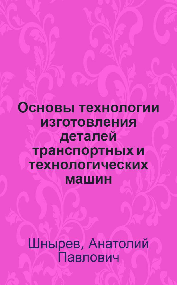 Основы технологии изготовления деталей транспортных и технологических машин : учебное пособие : для студентов высших учебных заведений, обучающихся по специальности 190207 - "Машины и оборудование природообустройства и защиты окружающей среды"