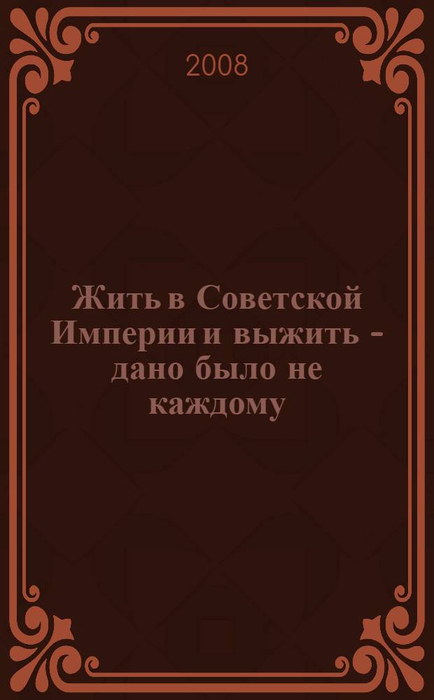 Жить в Советской Империи и выжить - дано было не каждому : (воспоминания и размышления солдата, офицера, ученого о пройденном пути)