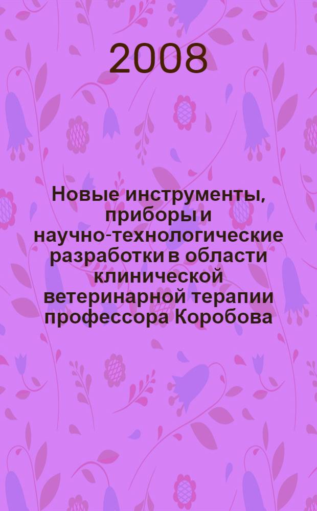Новые инструменты, приборы и научно-технологические разработки в области клинической ветеринарной терапии профессора Коробова : внутренние незаразные болезни животных : учебное пособие (монография) для студентов вузов, обучающихся по специальности 111201 - "Ветеринария"