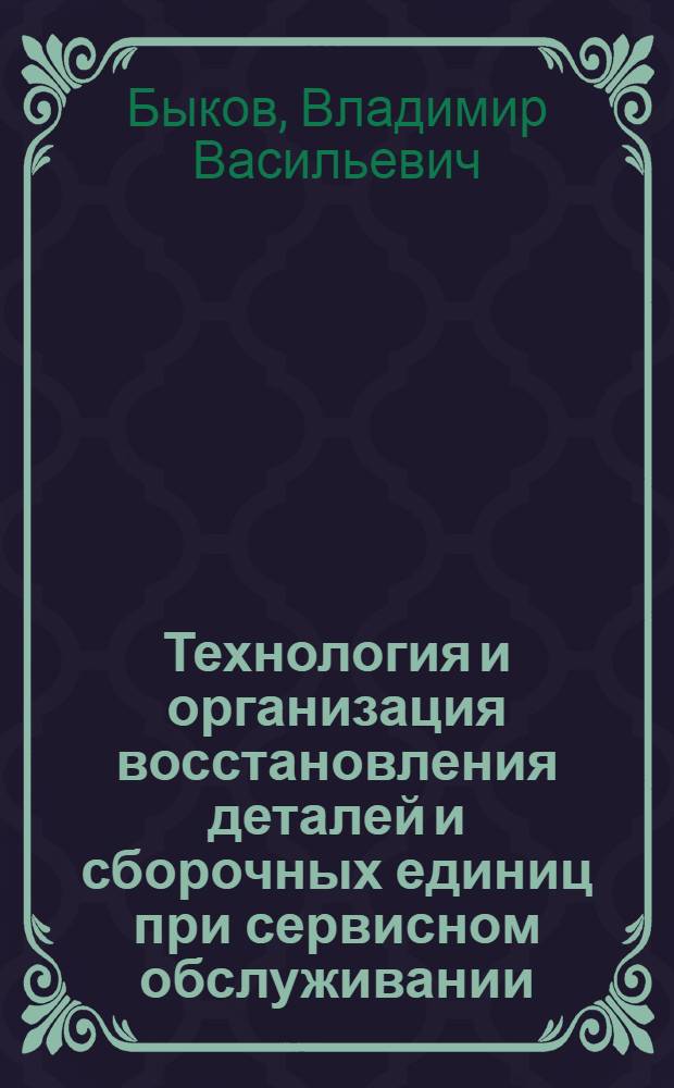 Технология и организация восстановления деталей и сборочных единиц при сервисном обслуживании : учебное пособие для студентов вузов специальности 190603 "Сервис транспортных и технологических машин и оборудования (лесной комплекс)"
