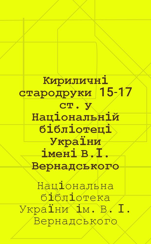 Кириличнi стародруки 15-17 ст. у Нацiональнiй бiблiотецi Украïни iменi В.I. Вернадського : каталог