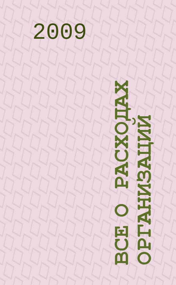 Все о расходах организаций : универсальный практический справочник : с учетом всех последних изменений в налоговом законодательстве