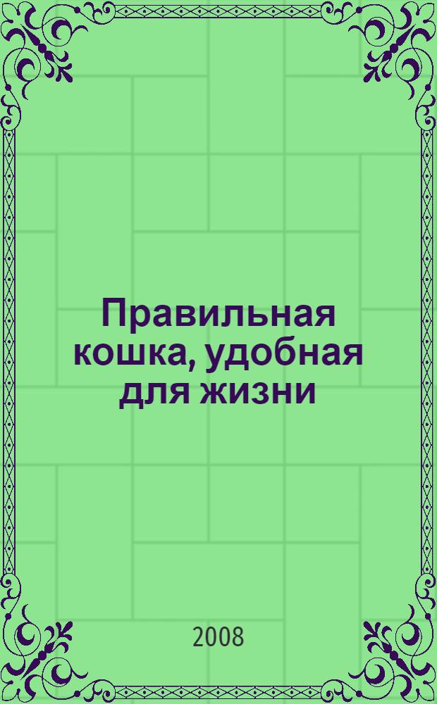 Правильная кошка, удобная для жизни : основные правила ухода и воспитания: коротко и по делу