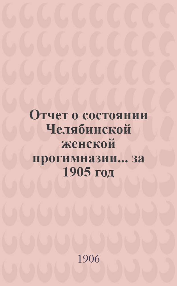 Отчет о состоянии Челябинской женской прогимназии... ... за 1905 год