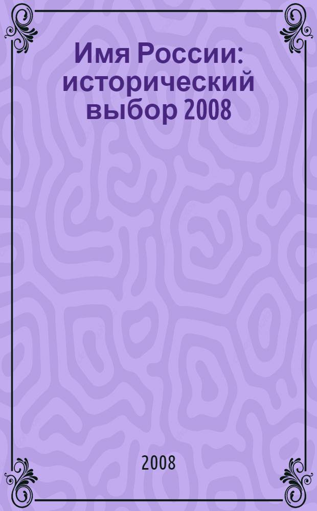 Имя России : исторический выбор 2008 : кто главный герой Отечества? Правитель? Мученик? Поэт? Воин? Мыслитель? : справочник