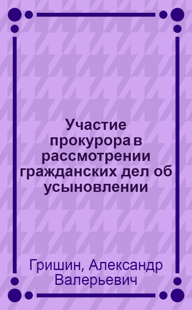 Участие прокурора в рассмотрении гражданских дел об усыновлении (удочерении) и лишении родительских прав : научно-методические рекомендации