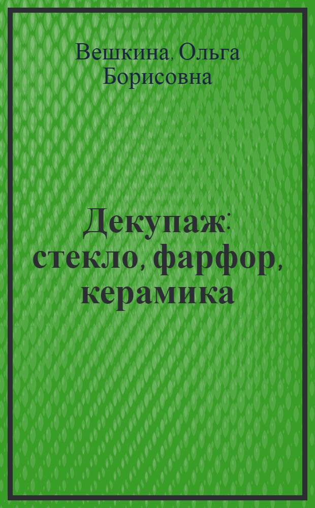 Декупаж : стекло, фарфор, керамика : оригинальные авторские проекты. Подробный пошаговый фотокурс. Дополнительные возможности