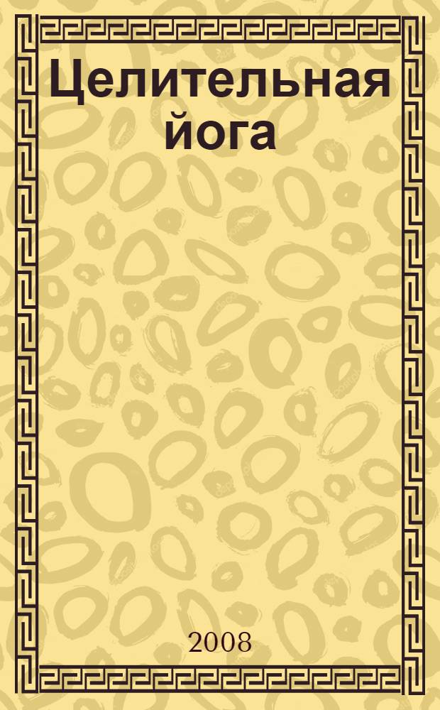 Целительная йога : детальное руководство по применению на практике самых эффективных методик оздоровления и релаксации : Асана. Чакра. Пранаяма. Коша. Мантра