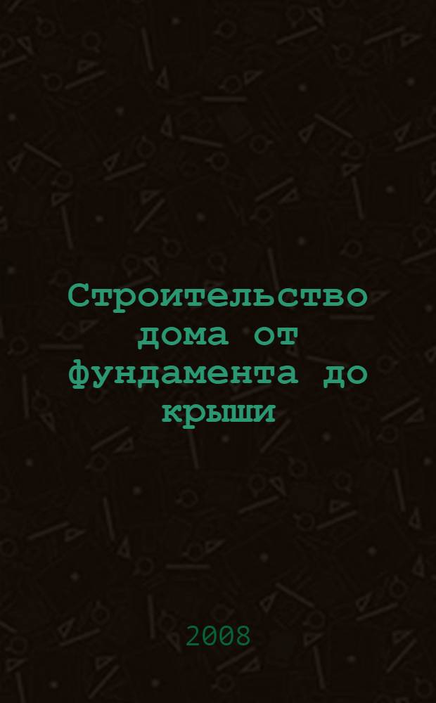 Строительство дома от фундамента до крыши : справочник